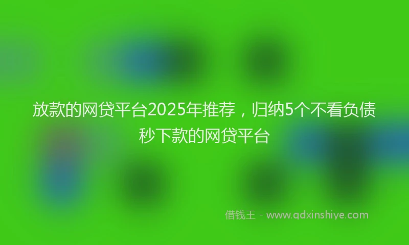放款的网贷平台2025年推荐，归纳5个不看负债秒下款的网贷平台