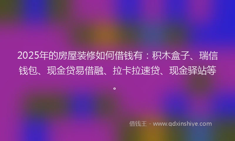 2025年的房屋装修如何借钱有：积木盒子、瑞信钱包、现金贷易借融、拉卡拉速贷、现金驿站等。