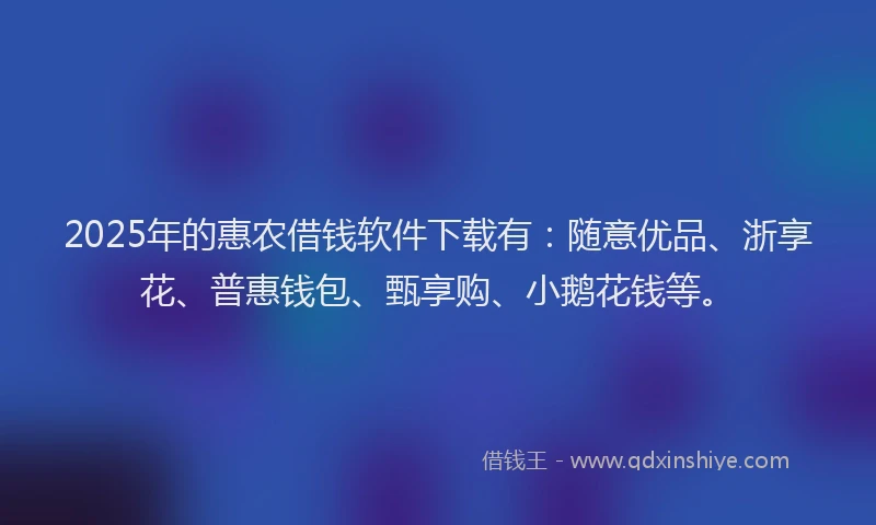 2025年的惠农借钱软件下载有：随意优品、浙享花、普惠钱包、甄享购、小鹅花钱等。