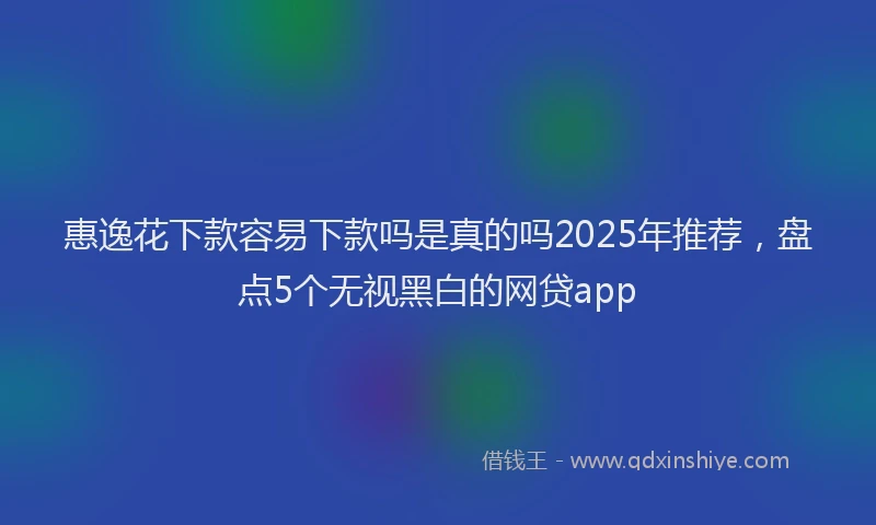 惠逸花下款容易下款吗是真的吗2025年推荐，盘点5个无视黑白的网贷app
