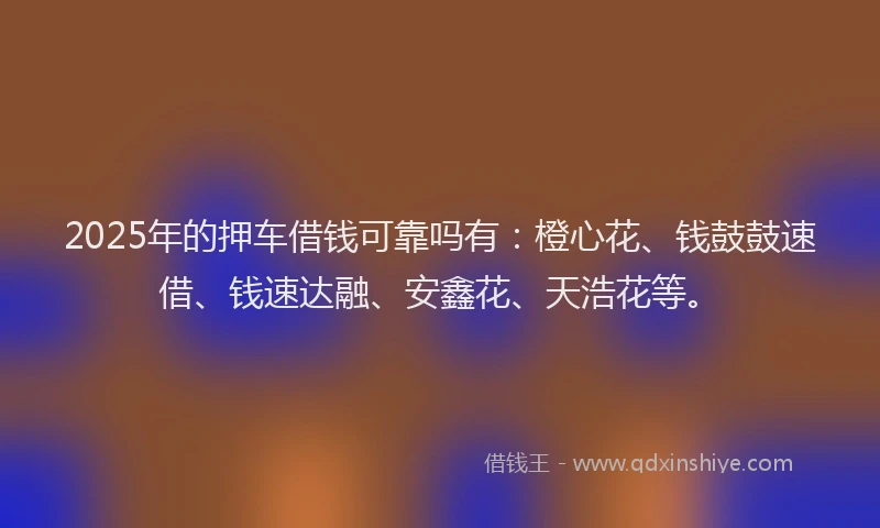 2025年的押车借钱可靠吗有：橙心花、钱鼓鼓速借、钱速达融、安鑫花、天浩花等。