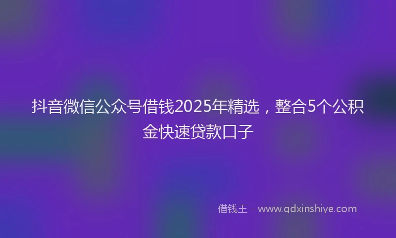抖音微信公众号借钱2025年精选，整合5个公积金快速贷款口子