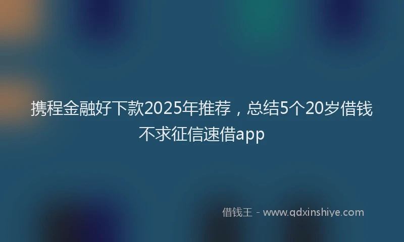 携程金融好下款2025年推荐，总结5个20岁借钱不求征信速借app