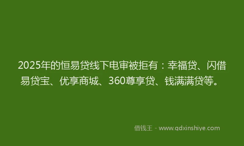 2025年的恒易贷线下电审被拒有：幸福贷、闪借易贷宝、优享商城、360尊享贷、钱满满贷等。