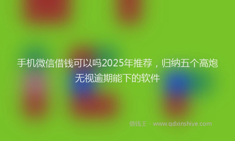 手机微信借钱可以吗2025年推荐，归纳五个高炮无视逾期能下的软件