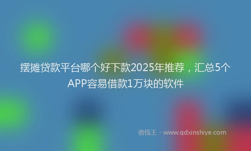 摆摊贷款平台哪个好下款2025年推荐，汇总5个APP容易借款1万块的软件