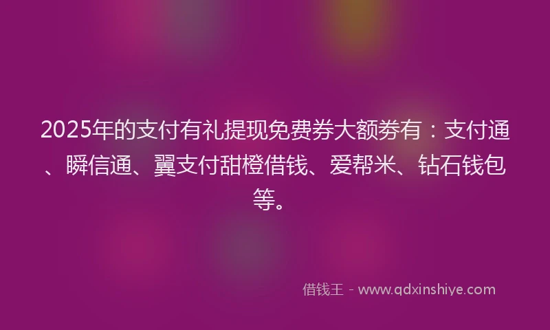2025年的支付有礼提现免费券大额劵有：支付通、瞬信通、翼支付甜橙借钱、爱帮米、钻石钱包等。