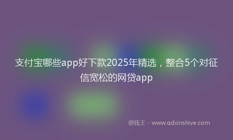 支付宝哪些app好下款2025年精选，整合5个对征信宽松的网贷app