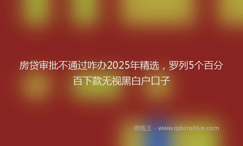 房贷审批不通过咋办2025年精选，罗列5个百分百下款无视黑白户口子