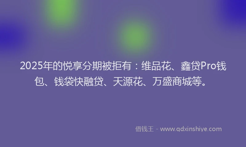 2025年的悦享分期被拒有：维品花、鑫贷Pro钱包、钱袋快融贷、天源花、万盛商城等。