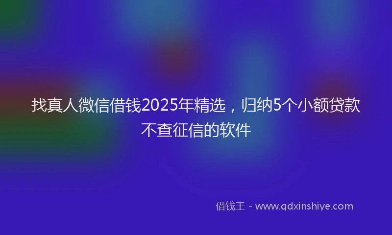 找真人微信借钱2025年精选，归纳5个小额贷款不查征信的软件