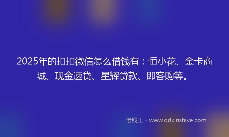 2025年的扣扣微信怎么借钱有：恒小花、金卡商城、现金速贷、星辉贷款、即客购等。