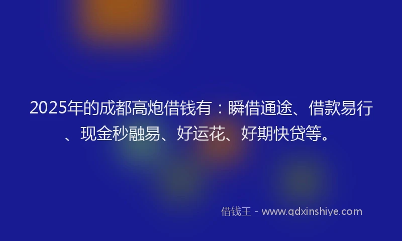2025年的成都高炮借钱有：瞬借通途、借款易行、现金秒融易、好运花、好期快贷等。