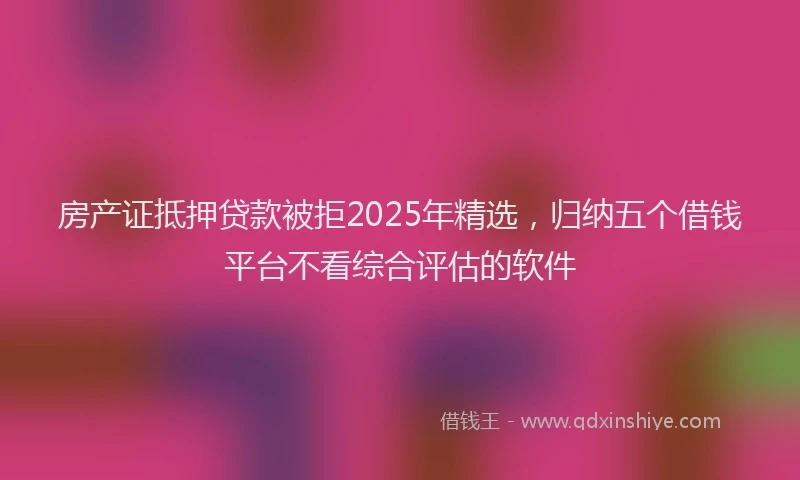 房产证抵押贷款被拒2025年精选，归纳五个借钱平台不看综合评估的软件