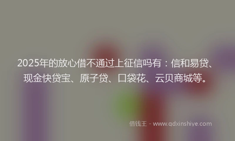 2025年的放心借不通过上征信吗有：信和易贷、现金快贷宝、原子贷、口袋花、云贝商城等。