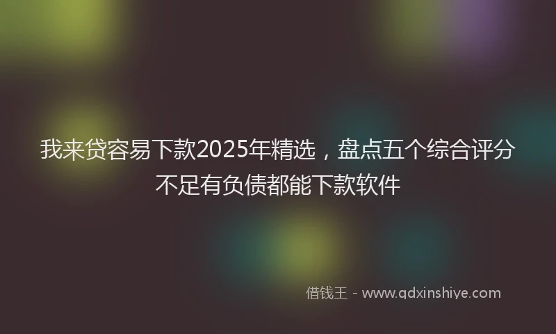 我来贷容易下款2025年精选，盘点五个综合评分不足有负债都能下款软件