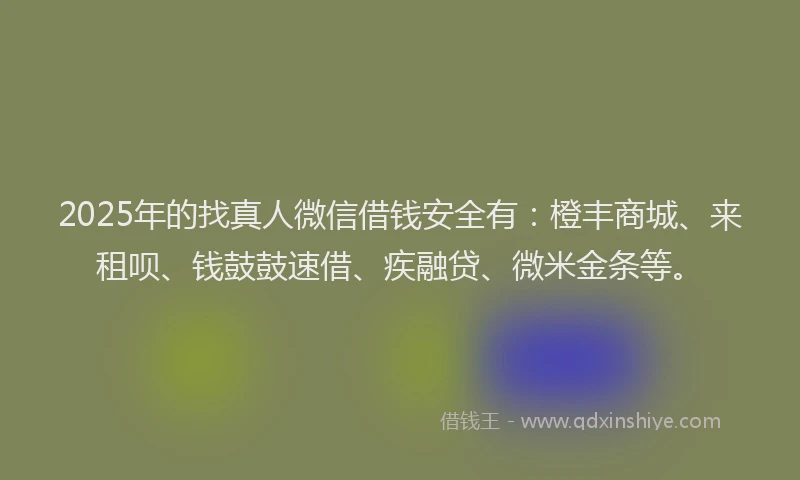 2025年的找真人微信借钱安全有：橙丰商城、来租呗、钱鼓鼓速借、疾融贷、微米金条等。