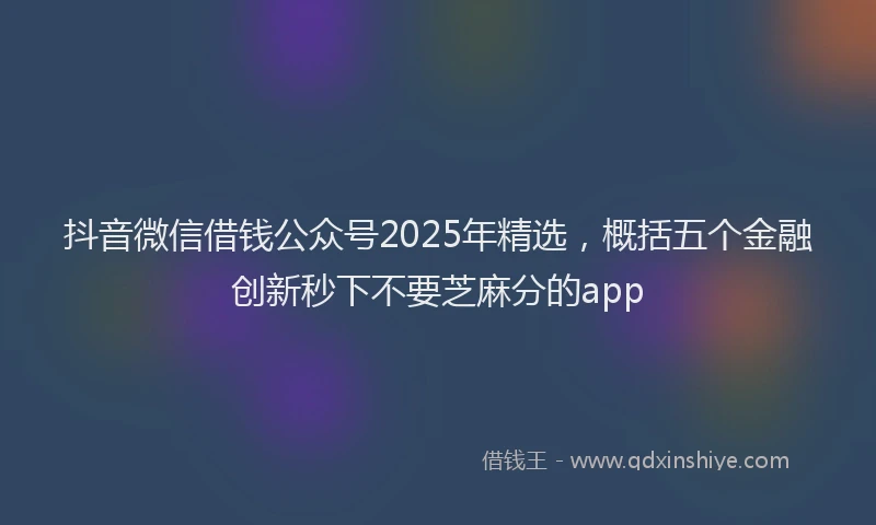 抖音微信借钱公众号2025年精选，概括五个金融创新秒下不要芝麻分的app