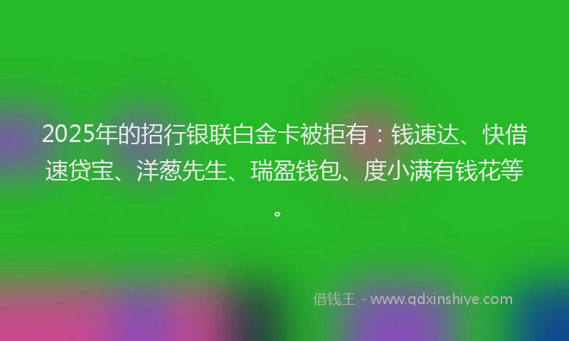2025年的招行银联白金卡被拒有：钱速达、快借速贷宝、洋葱先生、瑞盈钱包、度小满有钱花等。