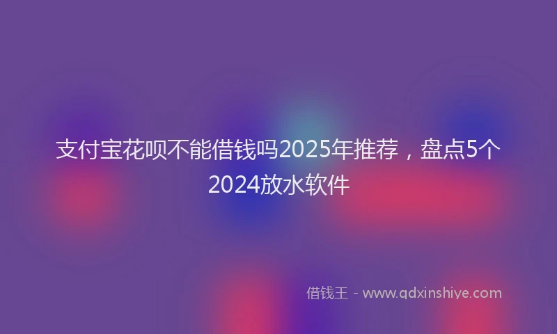 支付宝花呗不能借钱吗2025年推荐，盘点5个2024放水软件