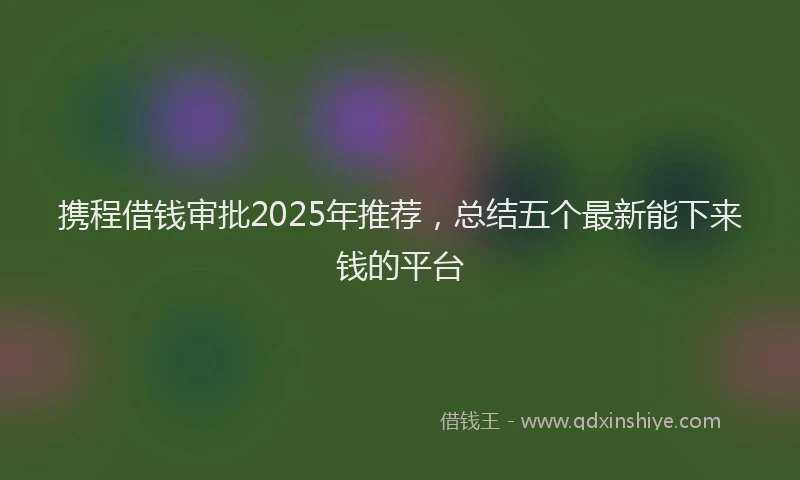 携程借钱审批2025年推荐，总结五个最新能下来钱的平台