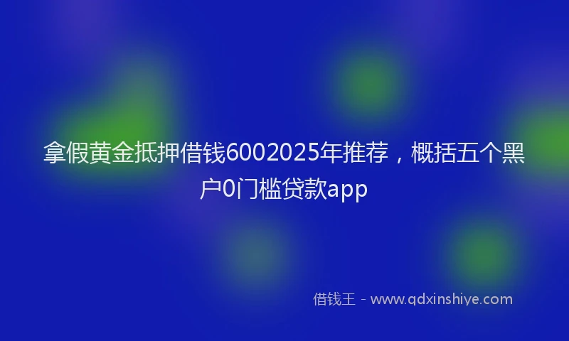 拿假黄金抵押借钱6002025年推荐，概括五个黑户0门槛贷款app