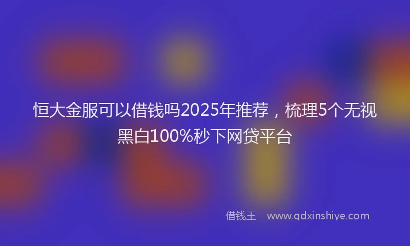 恒大金服可以借钱吗2025年推荐，梳理5个无视黑白100%秒下网贷平台