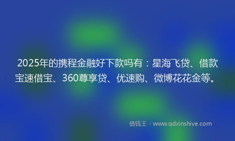 2025年的携程金融好下款吗有：星海飞贷、借款宝速借宝、360尊享贷、优速购、微博花花金等。