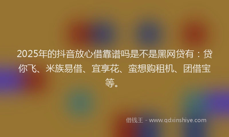 2025年的抖音放心借靠谱吗是不是黑网贷有：贷你飞、米族易借、宜享花、蛮想购租机、团借宝等。