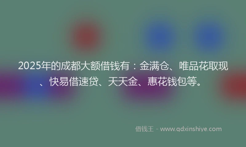 2025年的成都大额借钱有：金满仓、唯品花取现、快易借速贷、天天金、惠花钱包等。
