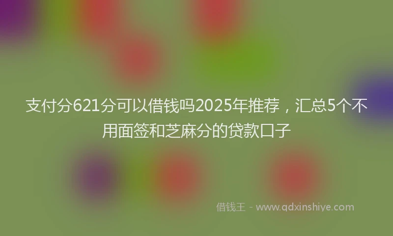 支付分621分可以借钱吗2025年推荐，汇总5个不用面签和芝麻分的贷款口子