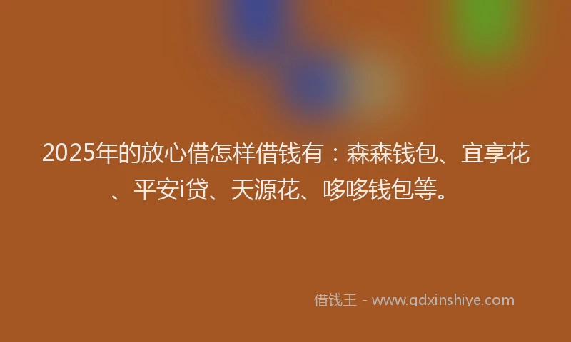 2025年的放心借怎样借钱有：森森钱包、宜享花、平安i贷、天源花、哆哆钱包等。