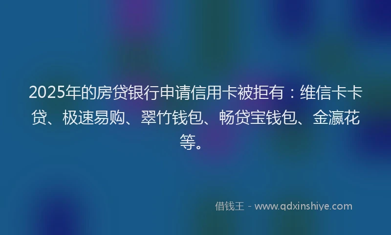 2025年的房贷银行申请信用卡被拒有：维信卡卡贷、极速易购、翠竹钱包、畅贷宝钱包、金瀛花等。