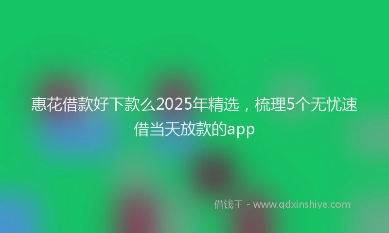 惠花借款好下款么2025年精选，梳理5个无忧速借当天放款的app