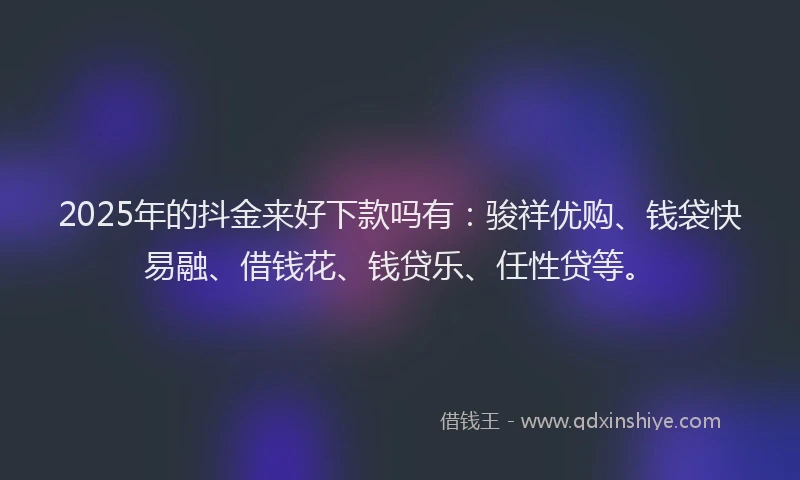 2025年的抖金来好下款吗有：骏祥优购、钱袋快易融、借钱花、钱贷乐、任性贷等。