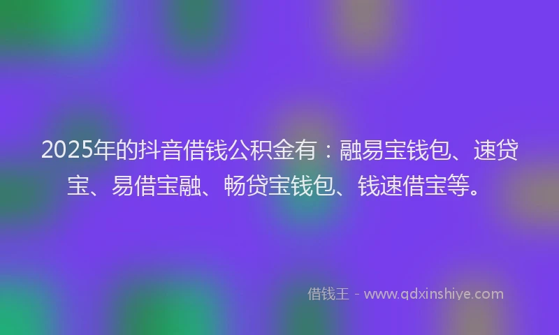 2025年的抖音借钱公积金有：融易宝钱包、速贷宝、易借宝融、畅贷宝钱包、钱速借宝等。