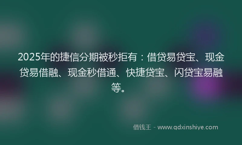 2025年的捷信分期被秒拒有：借贷易贷宝、现金贷易借融、现金秒借通、快捷贷宝、闪贷宝易融等。