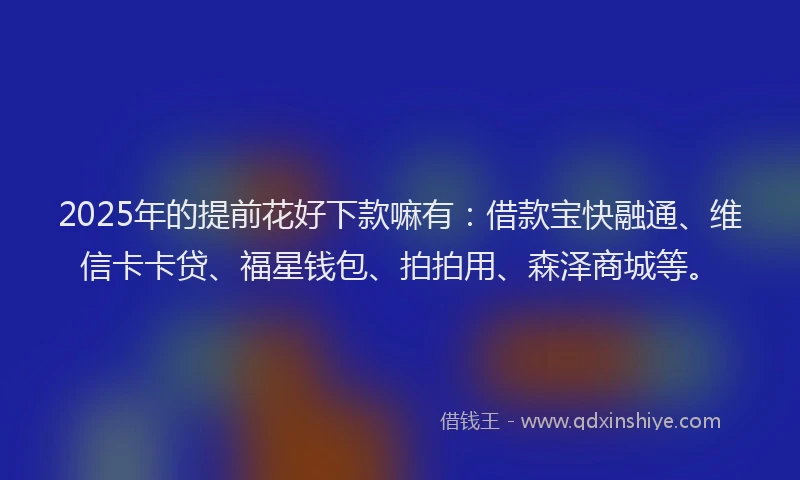 2025年的提前花好下款嘛有：借款宝快融通、维信卡卡贷、福星钱包、拍拍用、森泽商城等。