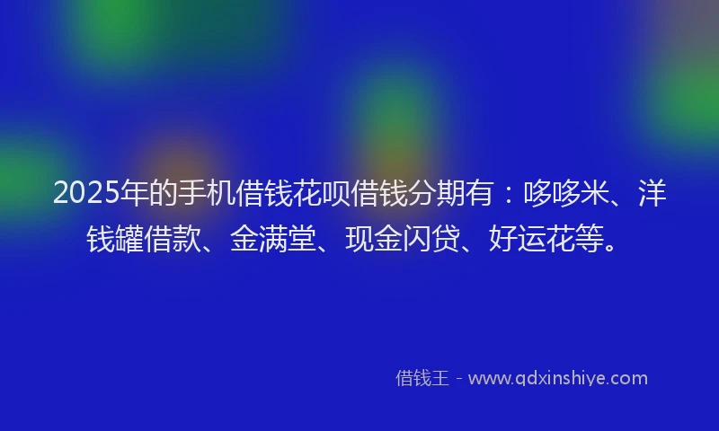 2025年的手机借钱花呗借钱分期有：哆哆米、洋钱罐借款、金满堂、现金闪贷、好运花等。
