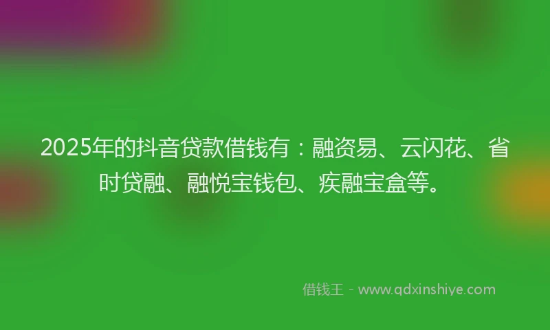 2025年的抖音贷款借钱有：融资易、云闪花、省时贷融、融悦宝钱包、疾融宝盒等。