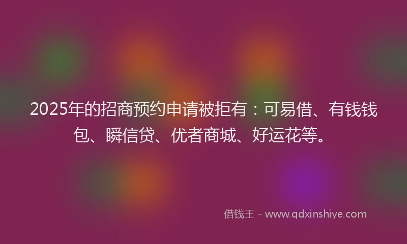 2025年的招商预约申请被拒有：可易借、有钱钱包、瞬信贷、优者商城、好运花等。