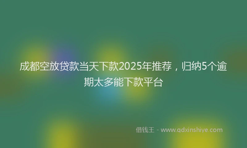 成都空放贷款当天下款2025年推荐，归纳5个逾期太多能下款平台