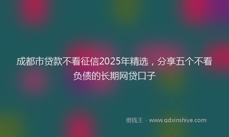 成都市贷款不看征信2025年精选，分享五个不看负债的长期网贷口子
