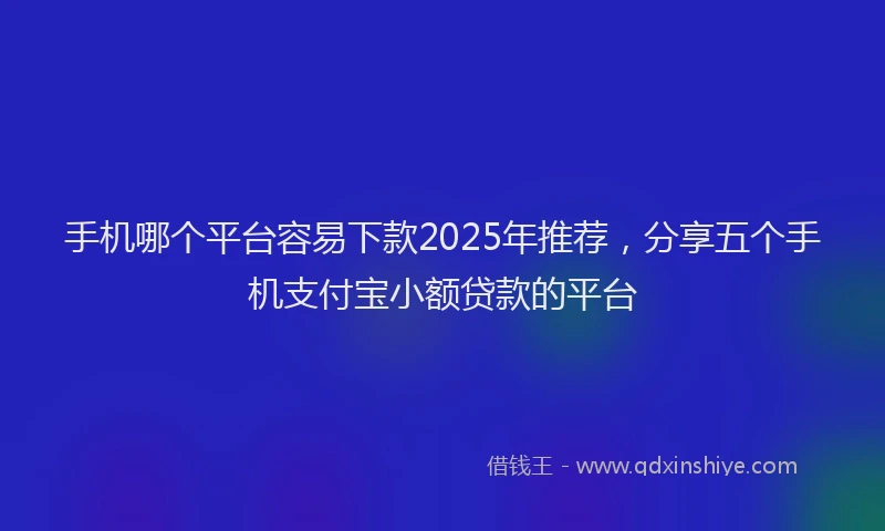 手机哪个平台容易下款2025年推荐，分享五个手机支付宝小额贷款的平台