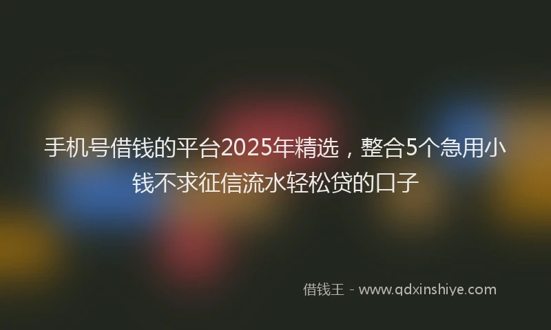手机号借钱的平台2025年精选，整合5个急用小钱不求征信流水轻松贷的口子