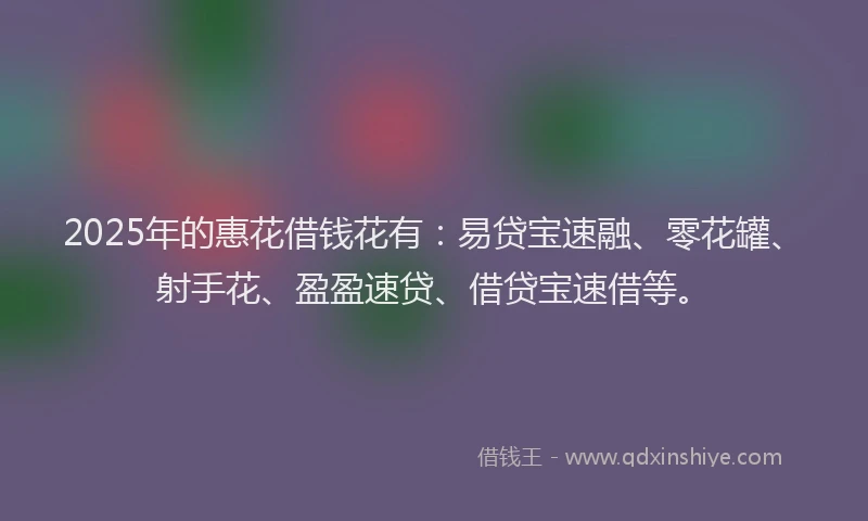 2025年的惠花借钱花有：易贷宝速融、零花罐、射手花、盈盈速贷、借贷宝速借等。