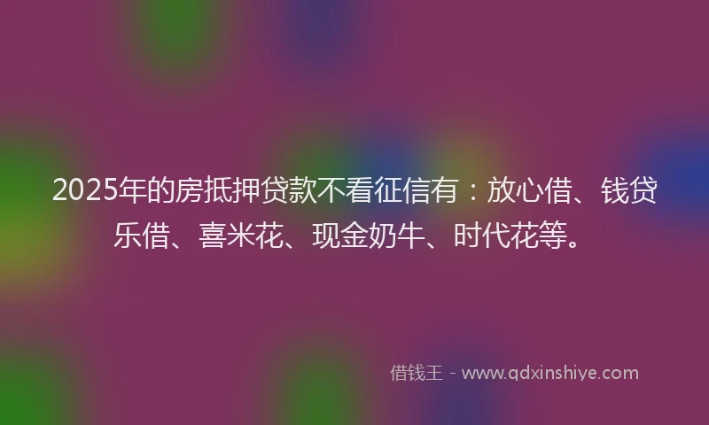 2025年的房抵押贷款不看征信有：放心借、钱贷乐借、喜米花、现金奶牛、时代花等。