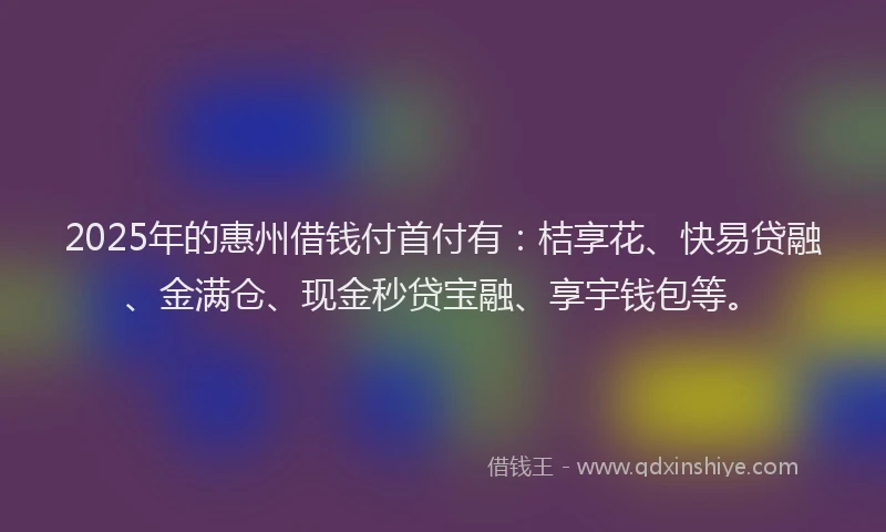 2025年的惠州借钱付首付有：桔享花、快易贷融、金满仓、现金秒贷宝融、享宇钱包等。