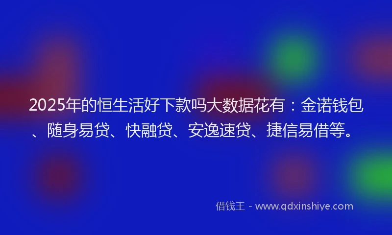 2025年的恒生活好下款吗大数据花有：金诺钱包、随身易贷、快融贷、安逸速贷、捷信易借等。