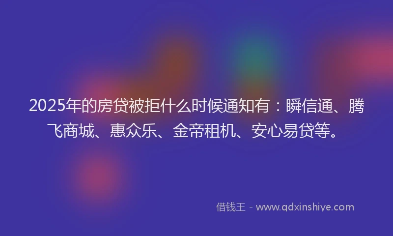 2025年的房贷被拒什么时候通知有：瞬信通、腾飞商城、惠众乐、金帝租机、安心易贷等。